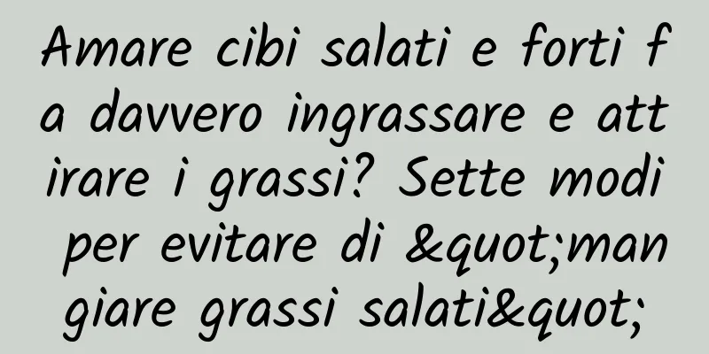 Amare cibi salati e forti fa davvero ingrassare e attirare i grassi? Sette modi per evitare di "mangiare grassi salati"
