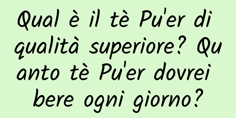 Qual è il tè Pu'er di qualità superiore? Quanto tè Pu'er dovrei bere ogni giorno?