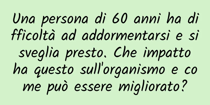 Una persona di 60 anni ha difficoltà ad addormentarsi e si sveglia presto. Che impatto ha questo sull'organismo e come può essere migliorato?