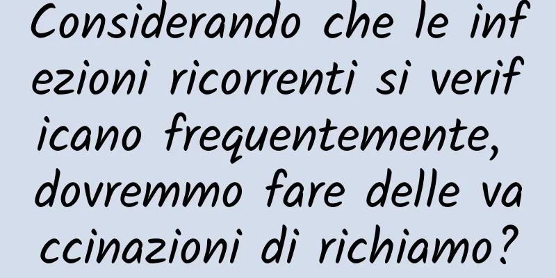 Considerando che le infezioni ricorrenti si verificano frequentemente, dovremmo fare delle vaccinazioni di richiamo?