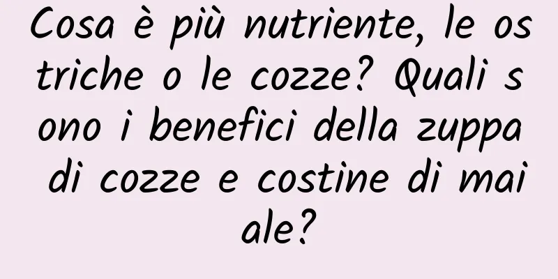 Cosa è più nutriente, le ostriche o le cozze? Quali sono i benefici della zuppa di cozze e costine di maiale?