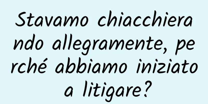 Stavamo chiacchierando allegramente, perché abbiamo iniziato a litigare?