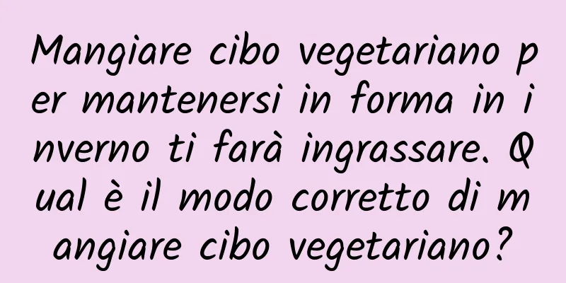 Mangiare cibo vegetariano per mantenersi in forma in inverno ti farà ingrassare. Qual è il modo corretto di mangiare cibo vegetariano?