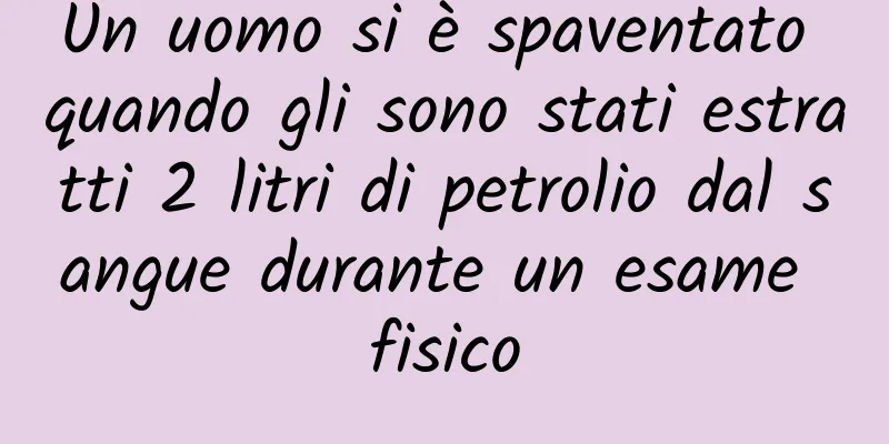 Un uomo si è spaventato quando gli sono stati estratti 2 litri di petrolio dal sangue durante un esame fisico