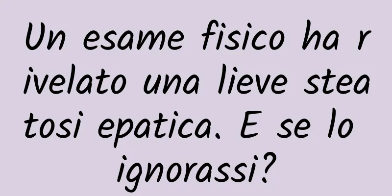 Un esame fisico ha rivelato una lieve steatosi epatica. E se lo ignorassi?