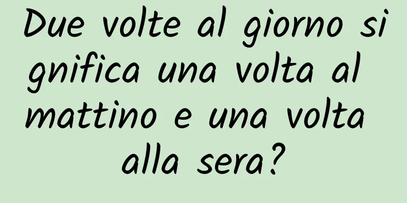 Due volte al giorno significa una volta al mattino e una volta alla sera?
