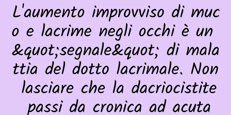 L'aumento improvviso di muco e lacrime negli occhi è un "segnale" di malattia del dotto lacrimale. Non lasciare che la dacriocistite passi da cronica ad acuta