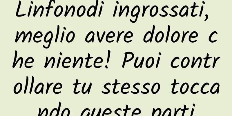 Linfonodi ingrossati, meglio avere dolore che niente! Puoi controllare tu stesso toccando queste parti