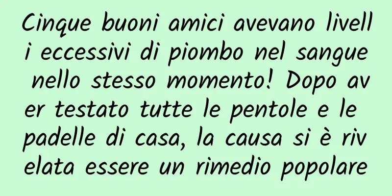 Cinque buoni amici avevano livelli eccessivi di piombo nel sangue nello stesso momento! Dopo aver testato tutte le pentole e le padelle di casa, la causa si è rivelata essere un rimedio popolare