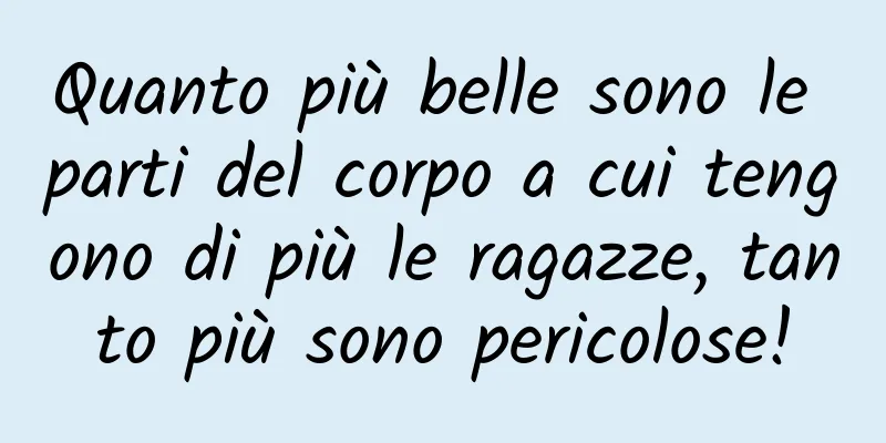 Quanto più belle sono le parti del corpo a cui tengono di più le ragazze, tanto più sono pericolose!