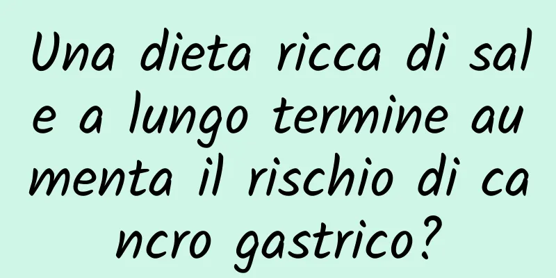 Una dieta ricca di sale a lungo termine aumenta il rischio di cancro gastrico?