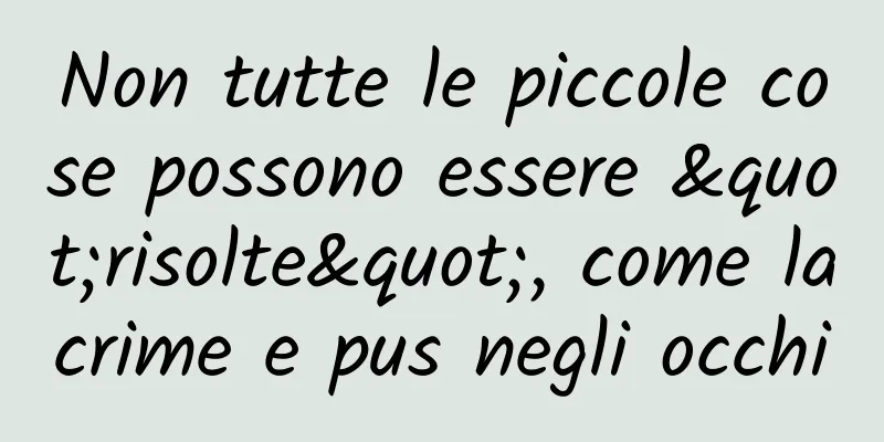 Non tutte le piccole cose possono essere "risolte", come lacrime e pus negli occhi