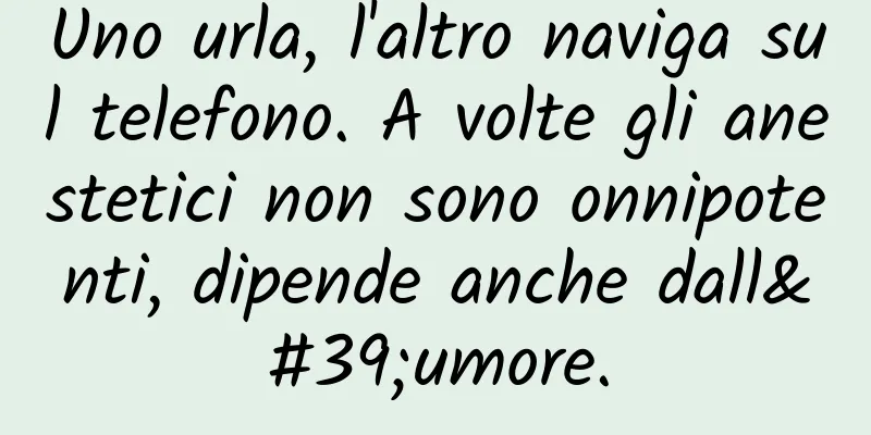 Uno urla, l'altro naviga sul telefono. A volte gli anestetici non sono onnipotenti, dipende anche dall'umore.