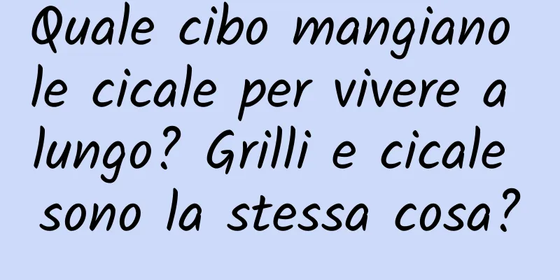Quale cibo mangiano le cicale per vivere a lungo? Grilli e cicale sono la stessa cosa?