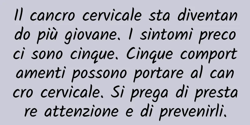 Il cancro cervicale sta diventando più giovane. I sintomi precoci sono cinque. Cinque comportamenti possono portare al cancro cervicale. Si prega di prestare attenzione e di prevenirli.