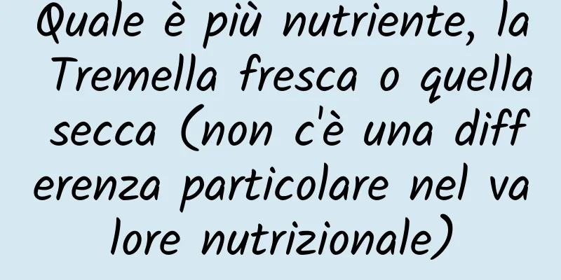Quale è più nutriente, la Tremella fresca o quella secca (non c'è una differenza particolare nel valore nutrizionale)