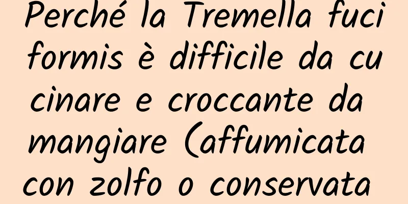 Perché la Tremella fuciformis è difficile da cucinare e croccante da mangiare (affumicata con zolfo o conservata troppo a lungo)?