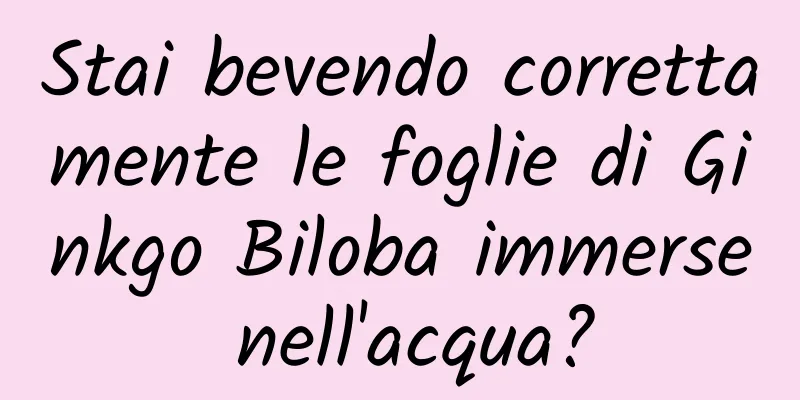 Stai bevendo correttamente le foglie di Ginkgo Biloba immerse nell'acqua?