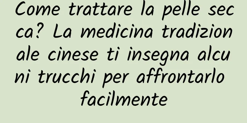 Come trattare la pelle secca? La medicina tradizionale cinese ti insegna alcuni trucchi per affrontarlo facilmente