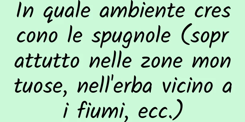 In quale ambiente crescono le spugnole (soprattutto nelle zone montuose, nell'erba vicino ai fiumi, ecc.)