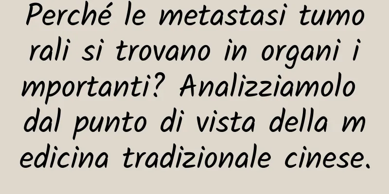 Perché le metastasi tumorali si trovano in organi importanti? Analizziamolo dal punto di vista della medicina tradizionale cinese.