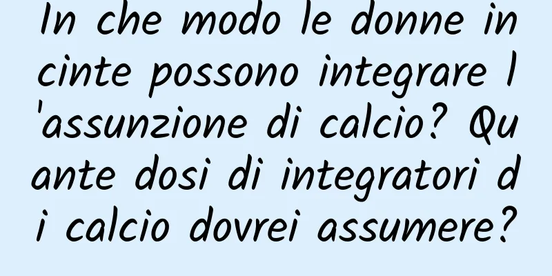 In che modo le donne incinte possono integrare l'assunzione di calcio? Quante dosi di integratori di calcio dovrei assumere?