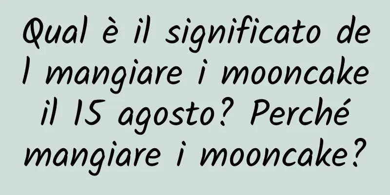 Qual è il significato del mangiare i mooncake il 15 agosto? Perché mangiare i mooncake?