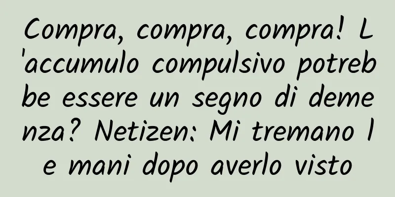 Compra, compra, compra! L'accumulo compulsivo potrebbe essere un segno di demenza? Netizen: Mi tremano le mani dopo averlo visto
