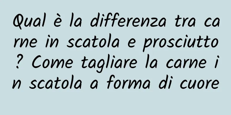 Qual è la differenza tra carne in scatola e prosciutto? Come tagliare la carne in scatola a forma di cuore