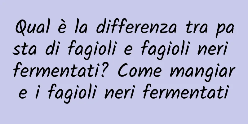 Qual è la differenza tra pasta di fagioli e fagioli neri fermentati? Come mangiare i fagioli neri fermentati