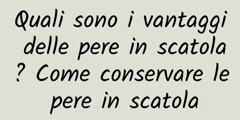 Quali sono i vantaggi delle pere in scatola? Come conservare le pere in scatola