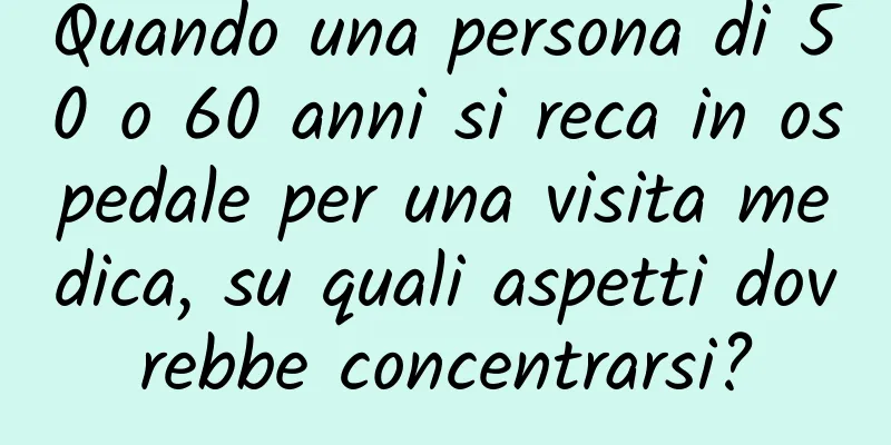 Quando una persona di 50 o 60 anni si reca in ospedale per una visita medica, su quali aspetti dovrebbe concentrarsi?