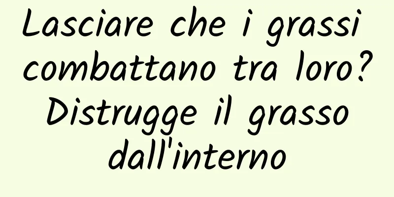 Lasciare che i grassi combattano tra loro? Distrugge il grasso dall'interno