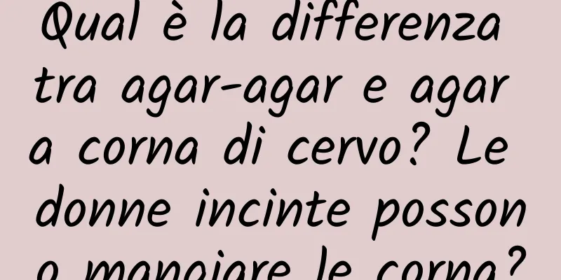 Qual è la differenza tra agar-agar e agar a corna di cervo? Le donne incinte possono mangiare le corna?