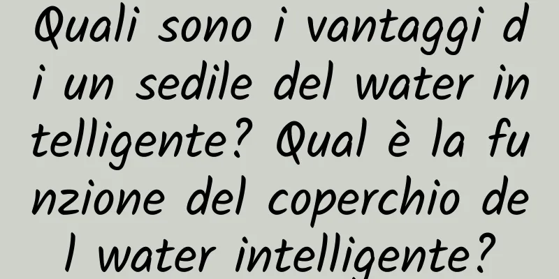 Quali sono i vantaggi di un sedile del water intelligente? Qual è la funzione del coperchio del water intelligente?