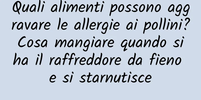 Quali alimenti possono aggravare le allergie ai pollini? Cosa mangiare quando si ha il raffreddore da fieno e si starnutisce
