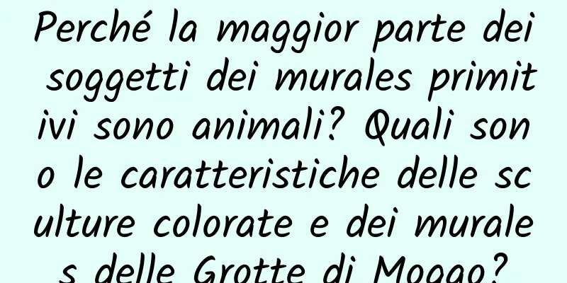 Perché la maggior parte dei soggetti dei murales primitivi sono animali? Quali sono le caratteristiche delle sculture colorate e dei murales delle Grotte di Mogao?