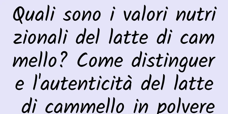 Quali sono i valori nutrizionali del latte di cammello? Come distinguere l'autenticità del latte di cammello in polvere