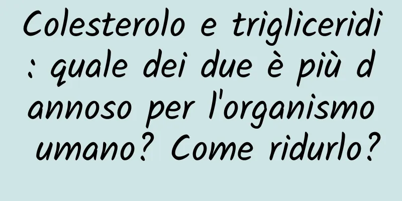 Colesterolo e trigliceridi: quale dei due è più dannoso per l'organismo umano? Come ridurlo?