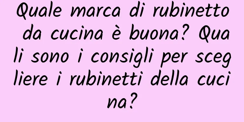 Quale marca di rubinetto da cucina è buona? Quali sono i consigli per scegliere i rubinetti della cucina?