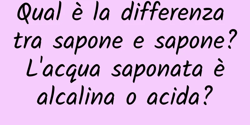 Qual è la differenza tra sapone e sapone? L'acqua saponata è alcalina o acida?
