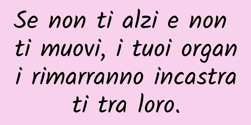 Se non ti alzi e non ti muovi, i tuoi organi rimarranno incastrati tra loro.