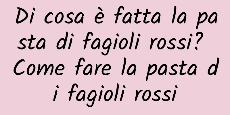 Di cosa è fatta la pasta di fagioli rossi? Come fare la pasta di fagioli rossi