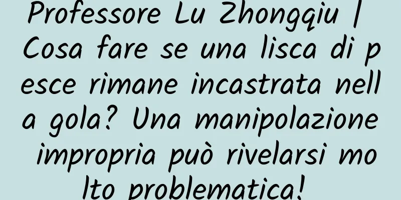 Professore Lu Zhongqiu | Cosa fare se una lisca di pesce rimane incastrata nella gola? Una manipolazione impropria può rivelarsi molto problematica! ​​​