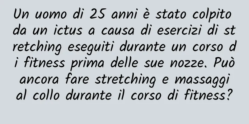 Un uomo di 25 anni è stato colpito da un ictus a causa di esercizi di stretching eseguiti durante un corso di fitness prima delle sue nozze. Può ancora fare stretching e massaggi al collo durante il corso di fitness?