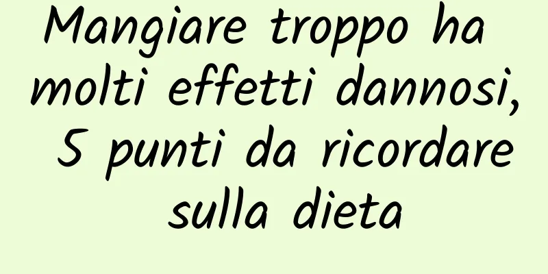 Mangiare troppo ha molti effetti dannosi, 5 punti da ricordare sulla dieta