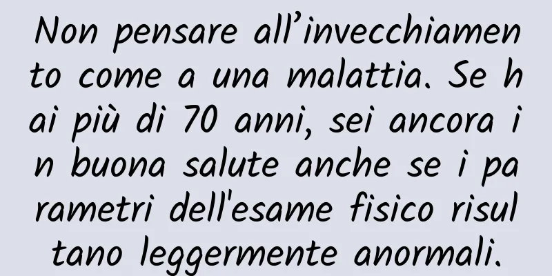 Non pensare all’invecchiamento come a una malattia. Se hai più di 70 anni, sei ancora in buona salute anche se i parametri dell'esame fisico risultano leggermente anormali.