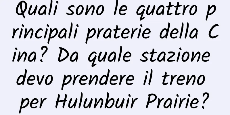 Quali sono le quattro principali praterie della Cina? Da quale stazione devo prendere il treno per Hulunbuir Prairie?