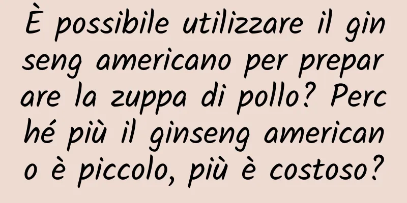 È possibile utilizzare il ginseng americano per preparare la zuppa di pollo? Perché più il ginseng americano è piccolo, più è costoso?