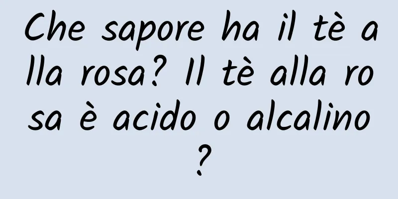 Che sapore ha il tè alla rosa? Il tè alla rosa è acido o alcalino?